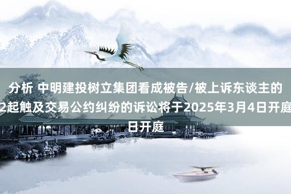 分析 中明建投树立集团看成被告/被上诉东谈主的2起触及交易公约纠纷的诉讼将于2025年3月4日开庭