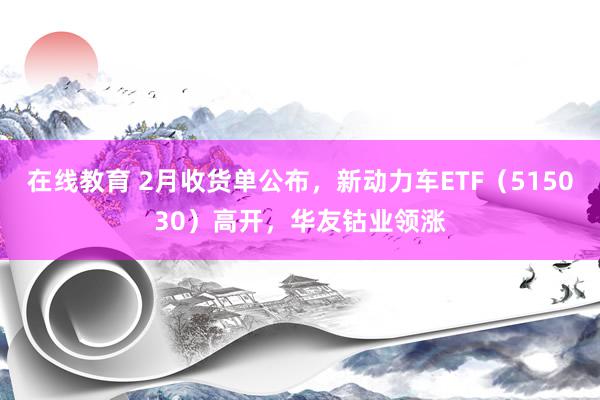 在线教育 2月收货单公布，新动力车ETF（515030）高开，华友钴业领涨