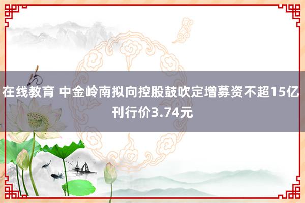 在线教育 中金岭南拟向控股鼓吹定增募资不超15亿 刊行价3.74元