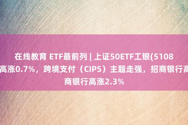 在线教育 ETF最前列 | 上证50ETF工银(510850)早盘高涨0.7%，跨境支付（CIPS）主题走强，招商银行高涨2.3%