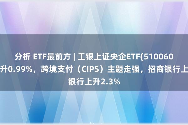 分析 ETF最前方 | 工银上证央企ETF(510060)早盘上升0.99%，跨境支付（CIPS）主题走强，招商银行上升2.3%