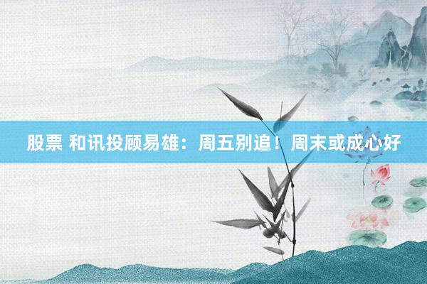 股票 和讯投顾易雄：周五别追！周末或成心好