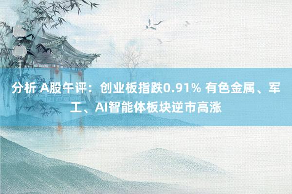 分析 A股午评：创业板指跌0.91% 有色金属、军工、AI智能体板块逆市高涨