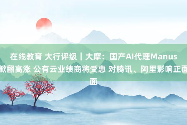 在线教育 大行评级｜大摩：国产AI代理Manus掀翻高涨 公有云业绩商将受惠 对腾讯、阿里影响正面