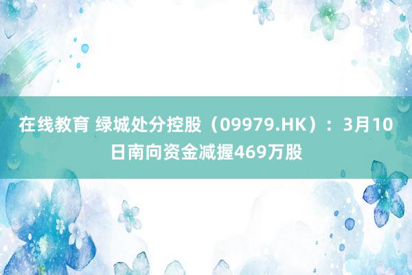 在线教育 绿城处分控股（09979.HK）：3月10日南向资金减握469万股