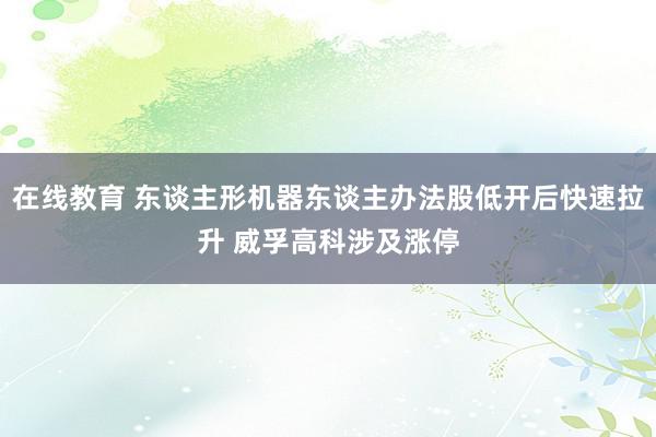 在线教育 东谈主形机器东谈主办法股低开后快速拉升 威孚高科涉及涨停