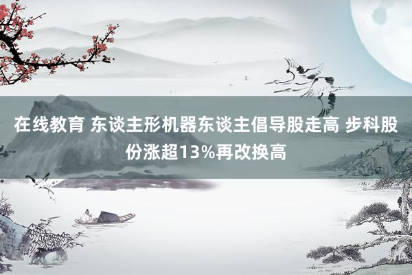 在线教育 东谈主形机器东谈主倡导股走高 步科股份涨超13%再改换高