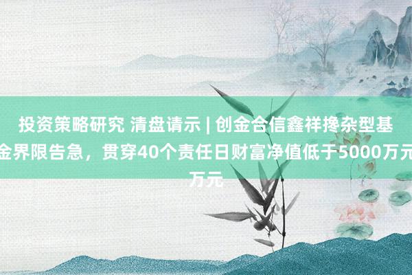 投资策略研究 清盘请示 | 创金合信鑫祥搀杂型基金界限告急，贯穿40个责任日财富净值低于5000万元