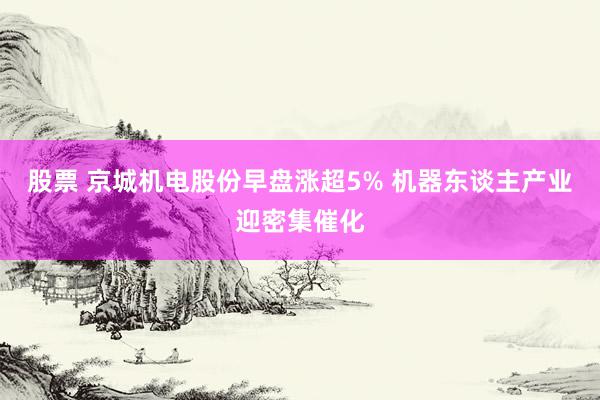 股票 京城机电股份早盘涨超5% 机器东谈主产业迎密集催化