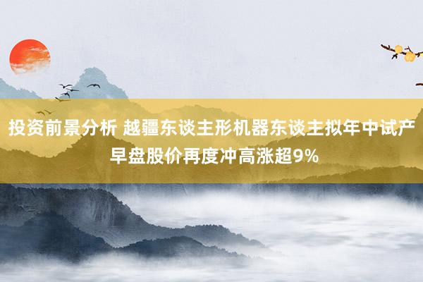 投资前景分析 越疆东谈主形机器东谈主拟年中试产 早盘股价再度冲高涨超9%