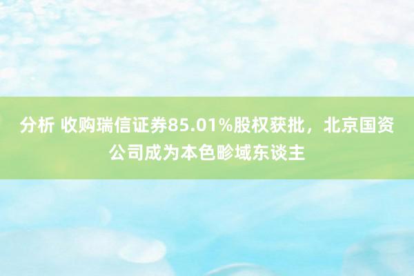 分析 收购瑞信证券85.01%股权获批，北京国资公司成为本色畛域东谈主