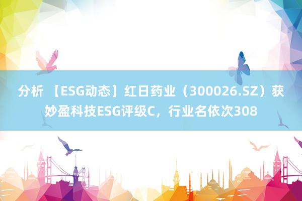 分析 【ESG动态】红日药业（300026.SZ）获妙盈科技ESG评级C，行业名依次308