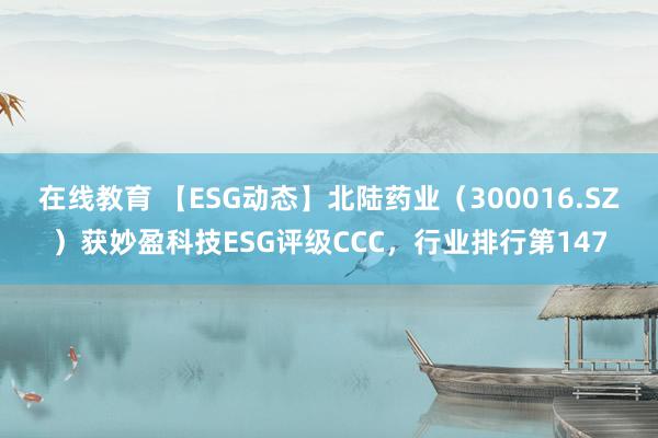 在线教育 【ESG动态】北陆药业（300016.SZ）获妙盈科技ESG评级CCC，行业排行第147