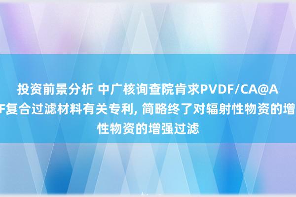 投资前景分析 中广核询查院肯求PVDF/CA@Ag-MOF复合过滤材料有关专利, 简略终了对辐射性物资的增强过滤